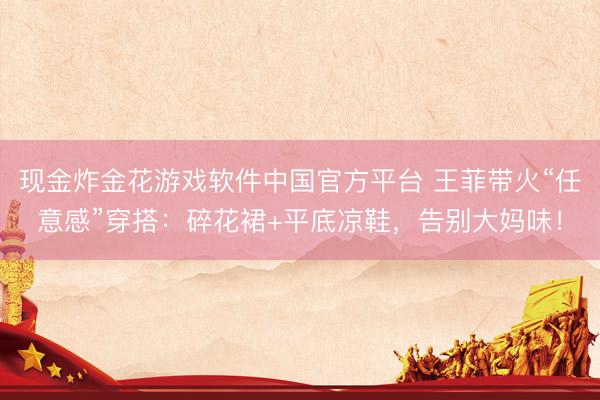 现金炸金花游戏软件中国官方平台 王菲带火“任意感”穿搭:碎花裙+平底凉鞋,告别大妈味!