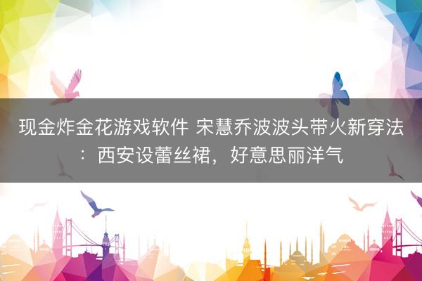 现金炸金花游戏软件 宋慧乔波波头带火新穿法：西安设蕾丝裙，好意思丽洋气
