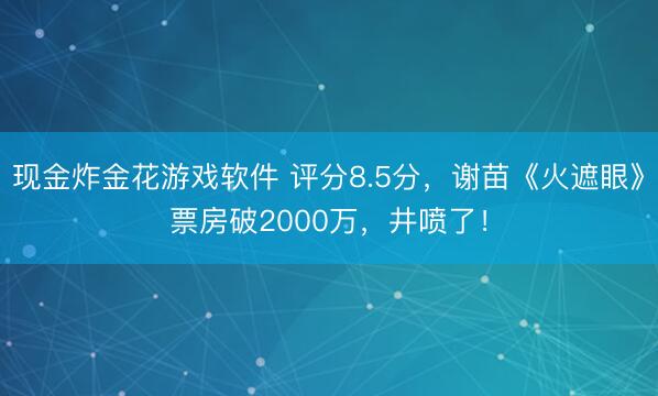 现金炸金花游戏软件 评分8.5分，谢苗《火遮眼》票房破2000万，井喷了！