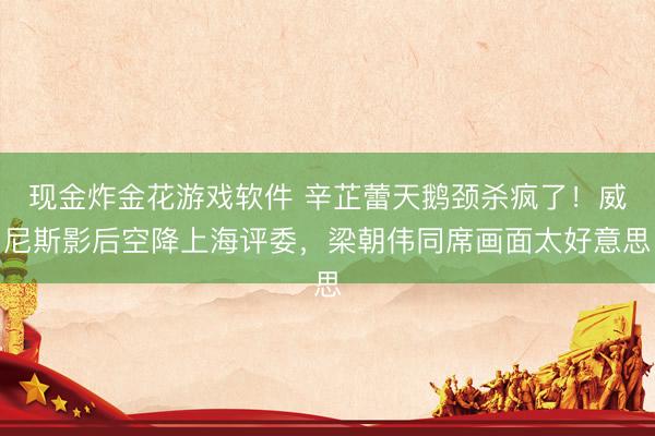 现金炸金花游戏软件 辛芷蕾天鹅颈杀疯了！威尼斯影后空降上海评委，梁朝伟同席画面太好意思