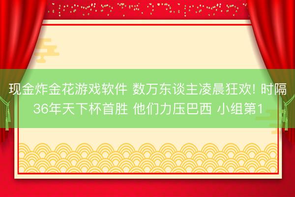 现金炸金花游戏软件 数万东谈主凌晨狂欢! 时隔36年天下杯首胜 他们力压巴西 小组第1