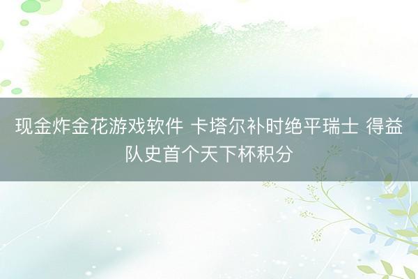 现金炸金花游戏软件 卡塔尔补时绝平瑞士 得益队史首个天下杯积分