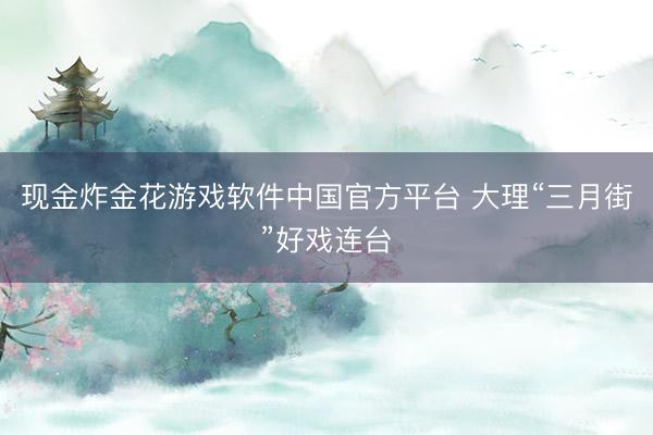 现金炸金花游戏软件中国官方平台 大理“三月街”好戏连台