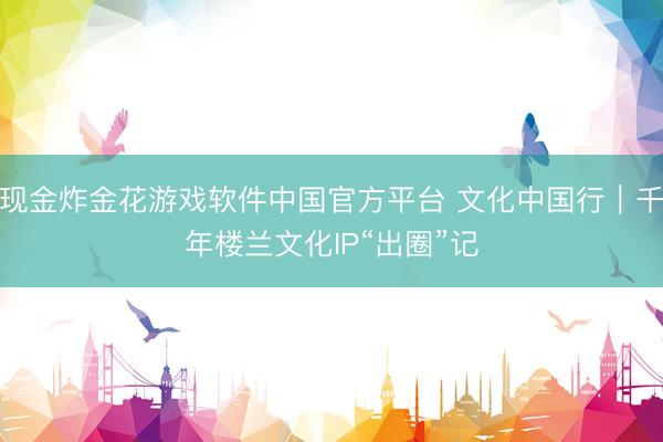 现金炸金花游戏软件中国官方平台 文化中国行｜千年楼兰文化IP“出圈”记