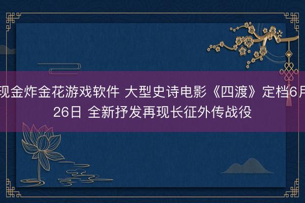 现金炸金花游戏软件 大型史诗电影《四渡》定档6月26日 全新抒发再现长征外传战役