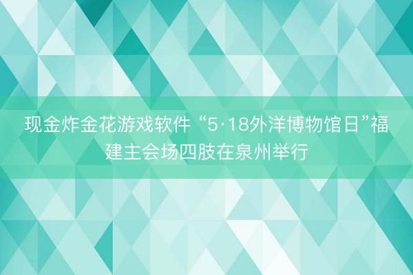 现金炸金花游戏软件 “5·18外洋博物馆日”福建主会场四肢在泉州举行