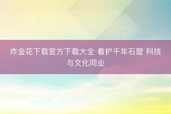 炸金花下载官方下载大全 看护千年石窟 科技与文化同业