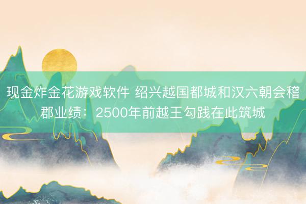 现金炸金花游戏软件 绍兴越国都城和汉六朝会稽郡业绩：2500年前越王勾践在此筑城