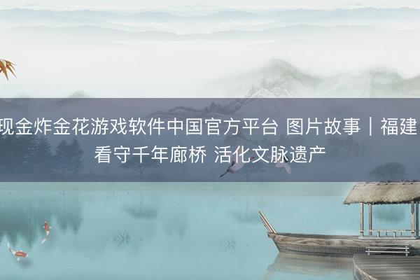 现金炸金花游戏软件中国官方平台 图片故事｜福建：看守千年廊桥 活化文脉遗产