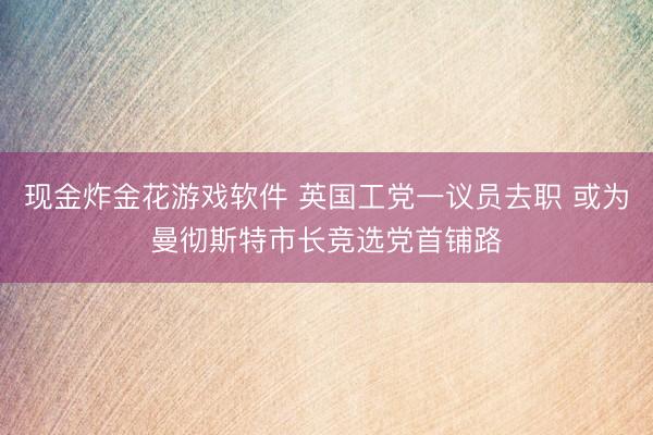 现金炸金花游戏软件 英国工党一议员去职 或为曼彻斯特市长竞选党首铺路