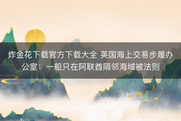 炸金花下载官方下载大全 英国海上交易步履办公室:一船只在阿联酋隔邻海域被法则