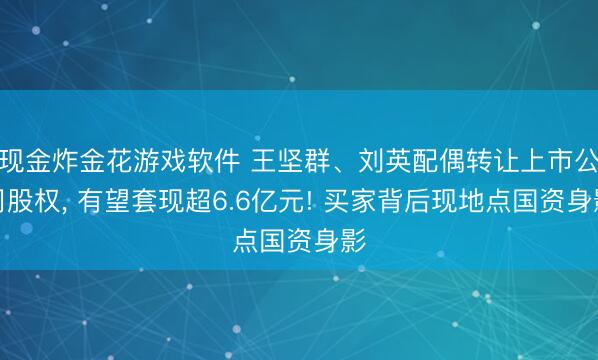 现金炸金花游戏软件 王坚群、刘英配偶转让上市公司股权， 有望套现超6.6亿元! 买家背后现地点国资身影