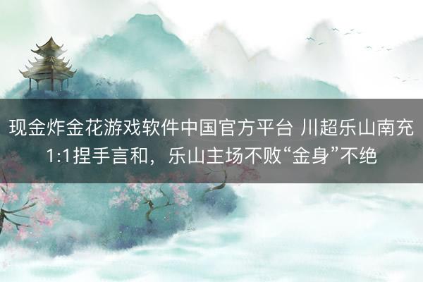 现金炸金花游戏软件中国官方平台 川超乐山南充1:1捏手言和,乐山主场不败“金身”不绝