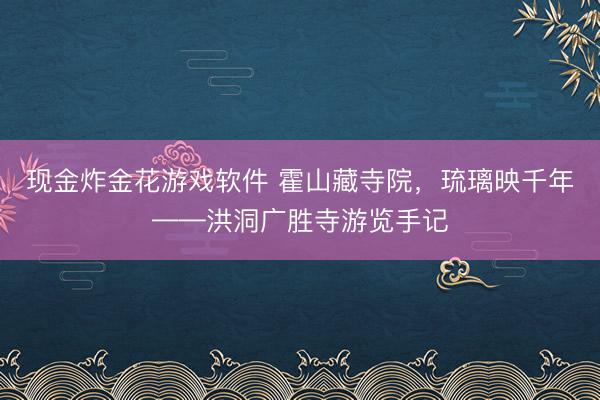现金炸金花游戏软件 霍山藏寺院，琉璃映千年——洪洞广胜寺游览手记