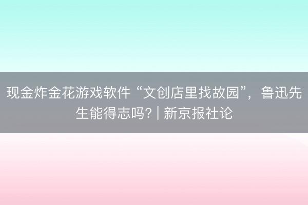现金炸金花游戏软件 “文创店里找故园”,鲁迅先生能得志吗? | 新京报社论