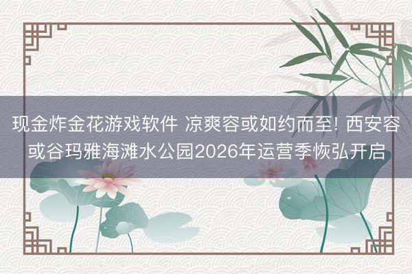 现金炸金花游戏软件 凉爽容或如约而至! 西安容或谷玛雅海滩水公园2026年运营季恢弘开启