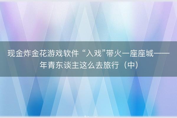 现金炸金花游戏软件 “入戏”带火一座座城——年青东谈主这么去旅行（中）