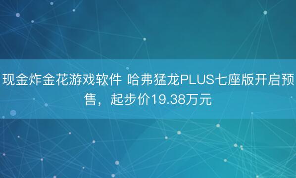 现金炸金花游戏软件 哈弗猛龙PLUS七座版开启预售，起步价19.38万元