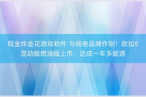 现金炸金花游戏软件 与纯电品牌作别!欧拉5混动版燃油版上市,达成一车多能源