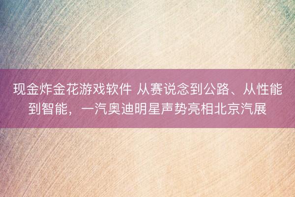 现金炸金花游戏软件 从赛说念到公路、从性能到智能，一汽奥迪明星声势亮相北京汽展