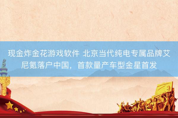 现金炸金花游戏软件 北京当代纯电专属品牌艾尼氪落户中国,首款量产车型金星首发