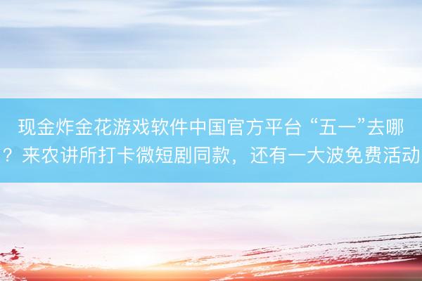 现金炸金花游戏软件中国官方平台 “五一”去哪?来农讲所打卡微短剧同款,还有一大波免费活动
