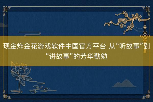 现金炸金花游戏软件中国官方平台 从“听故事”到“讲故事”的芳华勤勉