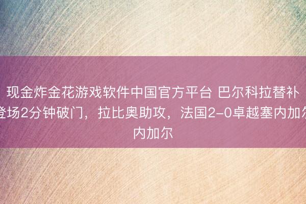 现金炸金花游戏软件中国官方平台 巴尔科拉替补登场2分钟破门，拉比奥助攻，法国2-0卓越塞内加尔
