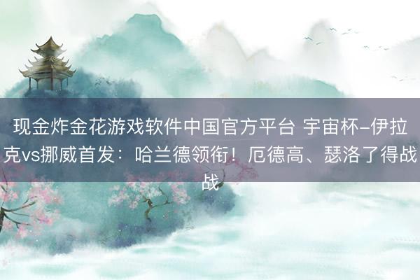 现金炸金花游戏软件中国官方平台 宇宙杯-伊拉克vs挪威首发:哈兰德领衔!厄德高、瑟洛了得战