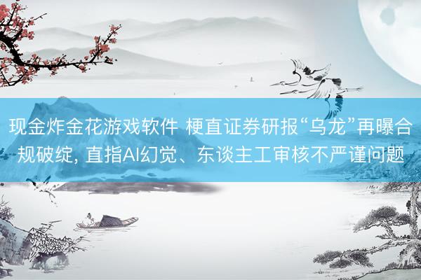 现金炸金花游戏软件 梗直证券研报“乌龙”再曝合规破绽， 直指AI幻觉、东谈主工审核不严谨问题