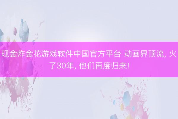 现金炸金花游戏软件中国官方平台 动画界顶流， 火了30年， 他们再度归来!