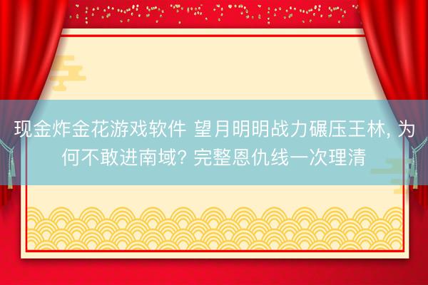 现金炸金花游戏软件 望月明明战力碾压王林, 为何不敢进南域? 完整恩仇线一次理清